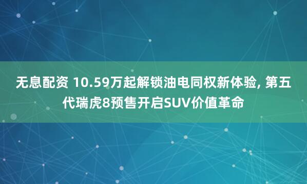 无息配资 10.59万起解锁油电同权新体验, 第五代瑞虎8预售开启SUV价值革命