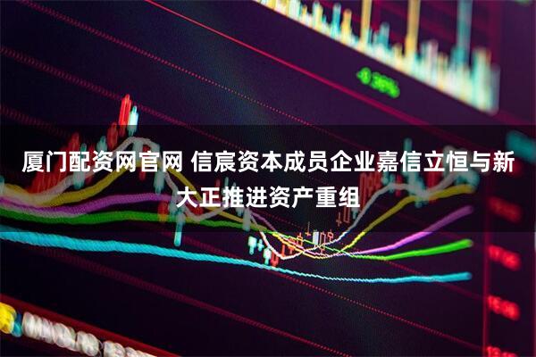 厦门配资网官网 信宸资本成员企业嘉信立恒与新大正推进资产重组