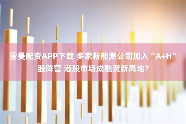 雷曼配资APP下载 多家新能源公司加入“A+H”股阵营 港股市场成融资新高地？