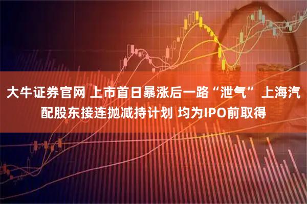 大牛证券官网 上市首日暴涨后一路“泄气” 上海汽配股东接连抛减持计划 均为IPO前取得