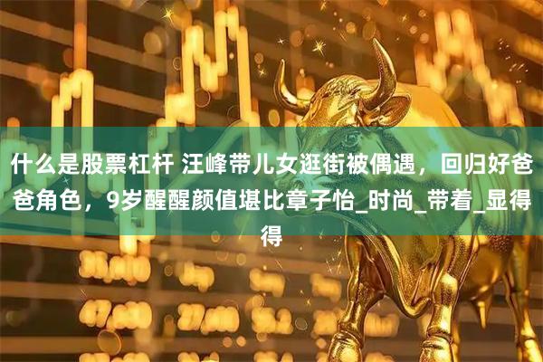 什么是股票杠杆 汪峰带儿女逛街被偶遇，回归好爸爸角色，9岁醒醒颜值堪比章子怡_时尚_带着_显得