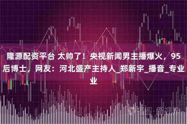 隆源配资平台 太帅了！央视新闻男主播爆火，95后博士，网友：河北盛产主持人_郑新宇_播音_专业