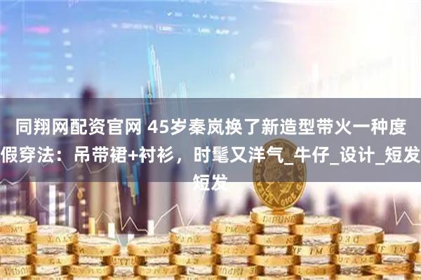 同翔网配资官网 45岁秦岚换了新造型带火一种度假穿法：吊带裙+衬衫，时髦又洋气_牛仔_设计_短发