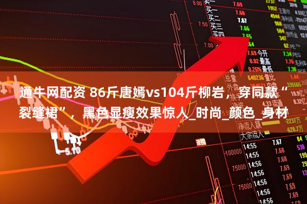 通牛网配资 86斤唐嫣vs104斤柳岩，穿同款“裂缝裙”，黑色显瘦效果惊人_时尚_颜色_身材