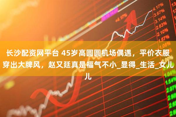 长沙配资网平台 45岁高圆圆机场偶遇，平价衣服穿出大牌风，赵又廷真是福气不小_显得_生活_女儿