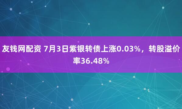 友钱网配资 7月3日紫银转债上涨0.03%，转股溢价率36.48%