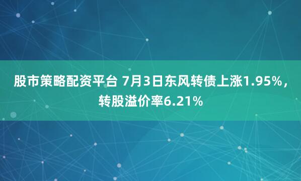 股市策略配资平台 7月3日东风转债上涨1.95%，转股溢价率6.21%