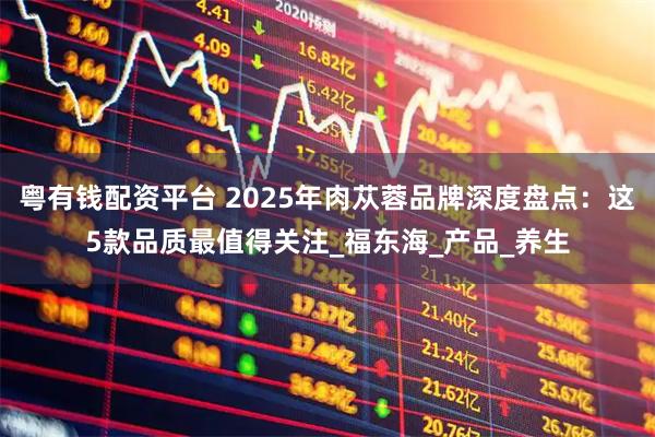 粤有钱配资平台 2025年肉苁蓉品牌深度盘点：这5款品质最值得关注_福东海_产品_养生