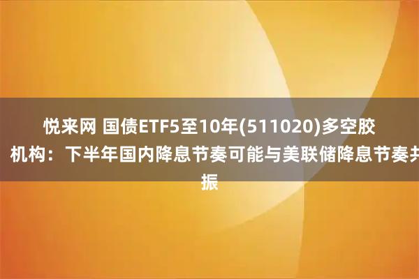 悦来网 国债ETF5至10年(511020)多空胶着，机构：下半年国内降息节奏可能与美联储降息节奏共振