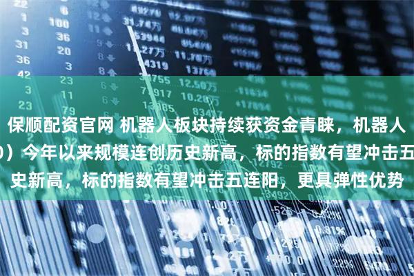 保顺配资官网 机器人板块持续获资金青睐，机器人ETF易方达（159530）今年以来规模连创历史新高，标的指数有望冲击五连阳，更具弹性优势