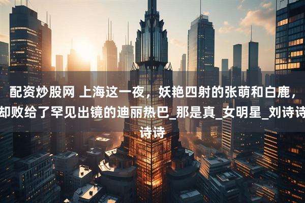 配资炒股网 上海这一夜，妖艳四射的张萌和白鹿，却败给了罕见出镜的迪丽热巴_那是真_女明星_刘诗诗