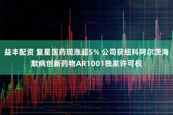 益丰配资 复星医药现涨超5% 公司获纽科阿尔茨海默病创新药物AR1001独家许可权
