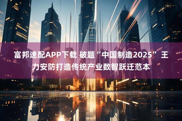 富邦速配APP下载 破题“中国制造2025” 王力安防打造传统产业数智跃迁范本