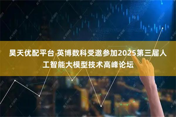 昊天优配平台 英博数科受邀参加2025第三届人工智能大模型技术高峰论坛