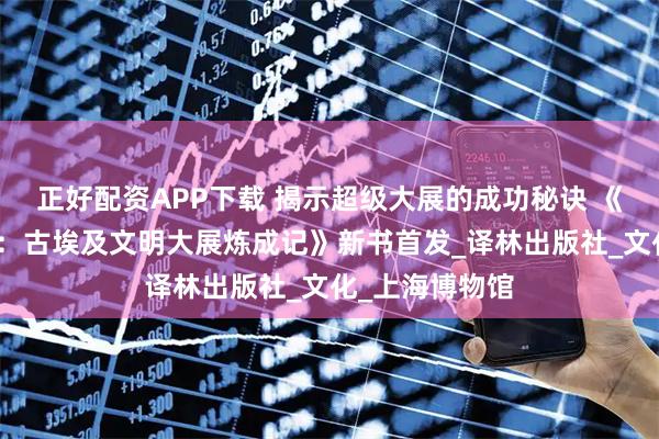 正好配资APP下载 揭示超级大展的成功秘诀 《金字塔在中国：古埃及文明大展炼成记》新书首发_译林出版社_文化_上海博物馆