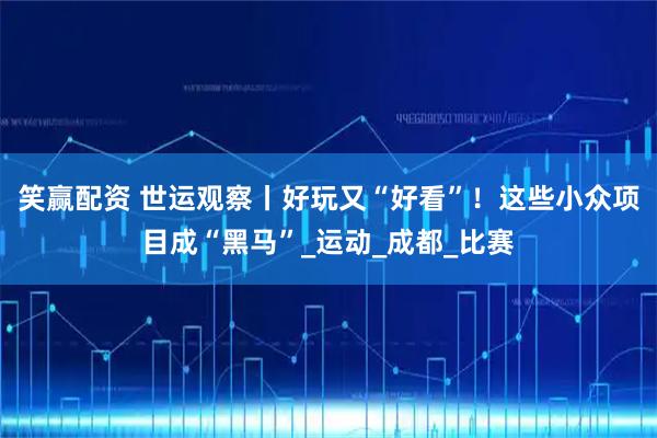 笑赢配资 世运观察丨好玩又“好看”！这些小众项目成“黑马”_运动_成都_比赛