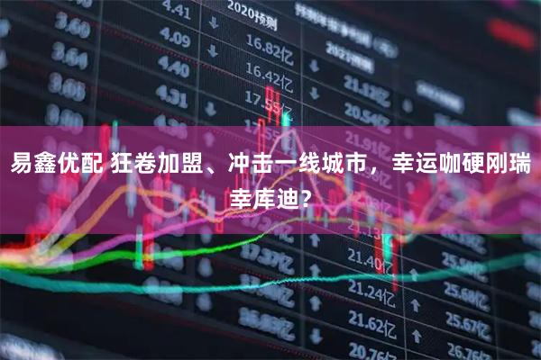 易鑫优配 狂卷加盟、冲击一线城市，幸运咖硬刚瑞幸库迪？